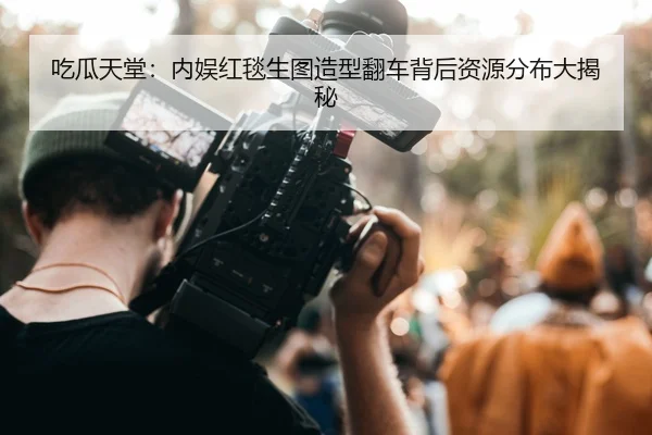 吃瓜天堂：内娱红毯生图造型翻车背后资源分布大揭秘